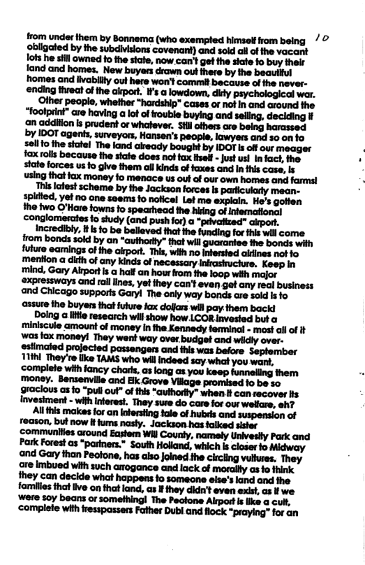 from under them by Bonnema (who exempted himsel from being 7 © obligated by the subdivisions covenani) and sold allof the vacant lofs he siil owned fo the state, now can’t get the siate fo buy their fand and homes. New buyers drawn ot ihere by the beautlful ‘homes and iivabillty out here won’t commit because o the never- ending threat of the alrport. Is a lowdown, didy psychological war. Olher peoplo, whether “hardship® cases or not In and around the  state forces us fo give them all kinds of faxes and In this case, Is using that fax money fo menace us out of our own homes and farms!  This lafest scheme by the Jackson forces Is parficulady mean- splited, yet no one seems fo nolicel Let me explain. He’s gotten the two O’Hare towns o spearhead the hiring of Intemational  ‘mention a dith of any kinds of necessary Infrasiucture. Keep In ‘mind, Gary Altport s a half an hour from the loop with major expressways and rall lines, yet they can’t even get any real business and Chicago supports Garyl The only way bonds are sold is fo assure the buyers that future fax dolfars will pay.them backi  Doing a e research will show how LCOR invested but a ‘miniscule amount of money In fhe Kennedy ferminal - most af of it ‘was fax moneyl They wen way over budget and wildly over- estimated projected passengers and this was before September 11kl They’re like TAMS who will indeed say what you want, 
